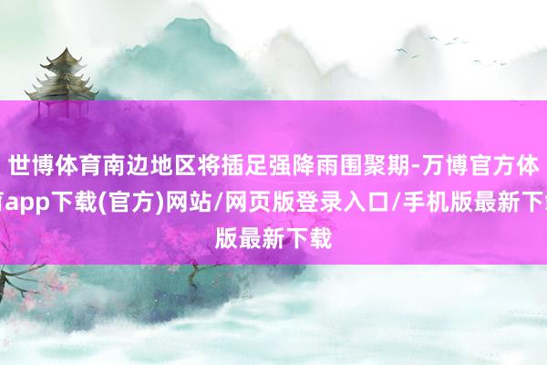 世博体育南边地区将插足强降雨围聚期-万博官方体育app下载(官方)网站/网页版登录入口/手机版最新下载