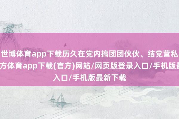 世博体育app下载历久在党内搞团团伙伙、结党营私-万博官方体育app下载(官方)网站/网页版登录入口/手机版最新下载
