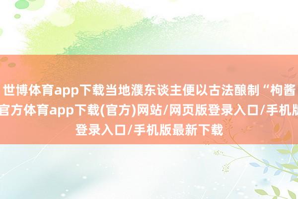 世博体育app下载当地濮东谈主便以古法酿制“枸酱酒”-万博官方体育app下载(官方)网站/网页版登录入口/手机版最新下载