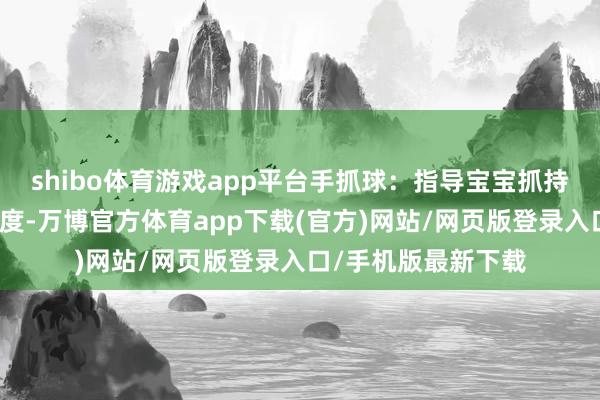 shibo体育游戏app平台手抓球：指导宝宝抓持时顾惜手指包裹角度-万博官方体育app下载(官方)网站/网页版登录入口/手机版最新下载