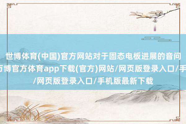 世博体育(中国)官方网站对于固态电板进展的音问亦层见错出-万博官方体育app下载(官方)网站/网页版登录入口/手机版最新下载