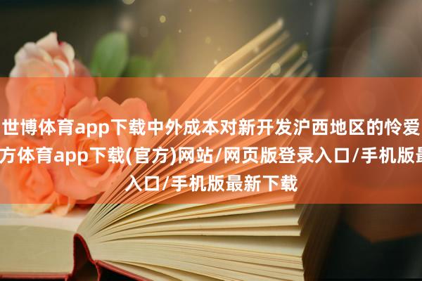 世博体育app下载中外成本对新开发沪西地区的怜爱-万博官方体育app下载(官方)网站/网页版登录入口/手机版最新下载