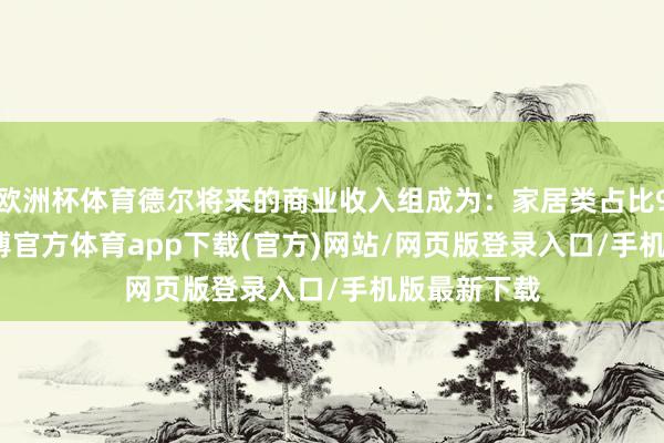 欧洲杯体育德尔将来的商业收入组成为：家居类占比99.29%-万博官方体育app下载(官方)网站/网页版登录入口/手机版最新下载