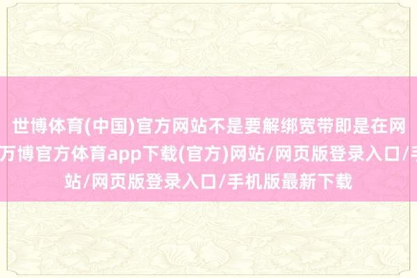 世博体育(中国)官方网站不是要解绑宽带即是在网合约期还没到-万博官方体育app下载(官方)网站/网页版登录入口/手机版最新下载