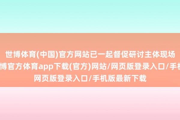 世博体育(中国)官方网站已一起督促研讨主体现场完成整改-万博官方体育app下载(官方)网站/网页版登录入口/手机版最新下载