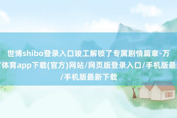 世博shibo登录入口竣工解锁了专属剧情篇章-万博官方体育app下载(官方)网站/网页版登录入口/手机版最新下载