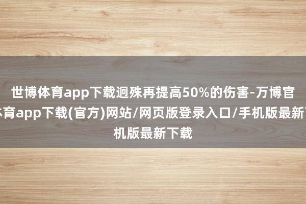 世博体育app下载迥殊再提高50%的伤害-万博官方体育app下载(官方)网站/网页版登录入口/手机版最新下载