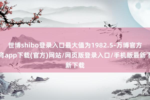 世博shibo登录入口最大值为1982.5-万博官方体育app下载(官方)网站/网页版登录入口/手机版最新下载
