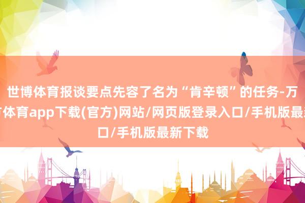 世博体育报谈要点先容了名为“肯辛顿”的任务-万博官方体育app下载(官方)网站/网页版登录入口/手机版最新下载