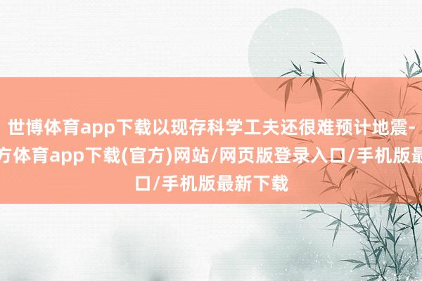 世博体育app下载以现存科学工夫还很难预计地震-万博官方体育app下载(官方)网站/网页版登录入口/手机版最新下载