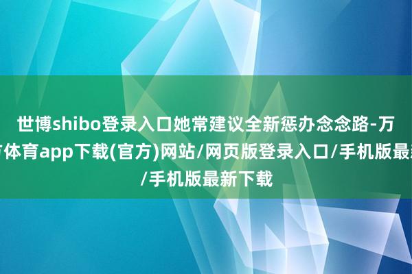世博shibo登录入口她常建议全新惩办念念路-万博官方体育app下载(官方)网站/网页版登录入口/手机版最新下载