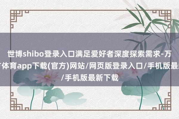 世博shibo登录入口满足爱好者深度探索需求-万博官方体育app下载(官方)网站/网页版登录入口/手机版最新下载
