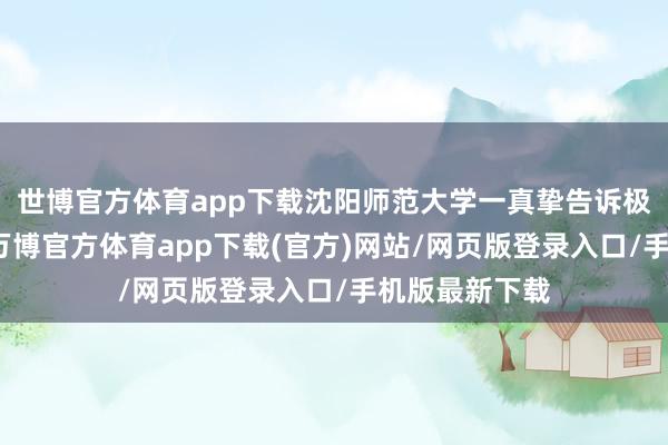 世博官方体育app下载沈阳师范大学一真挚告诉极目新闻记者-万博官方体育app下载(官方)网站/网页版登录入口/手机版最新下载