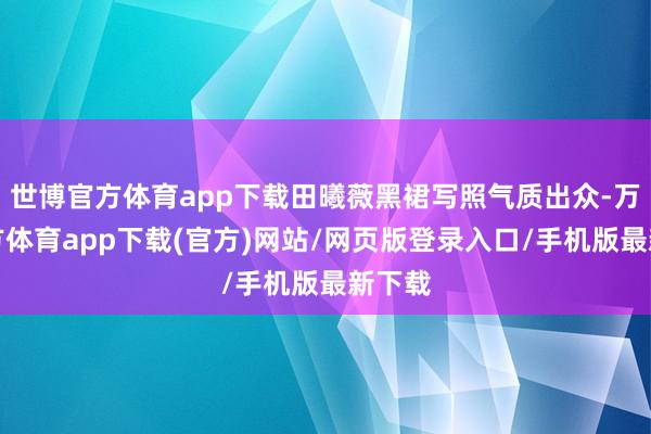 世博官方体育app下载田曦薇黑裙写照气质出众-万博官方体育app下载(官方)网站/网页版登录入口/手机版最新下载