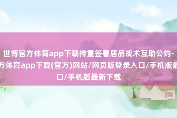 世博官方体育app下载持重签署居品战术互助公约-万博官方体育app下载(官方)网站/网页版登录入口/手机版最新下载