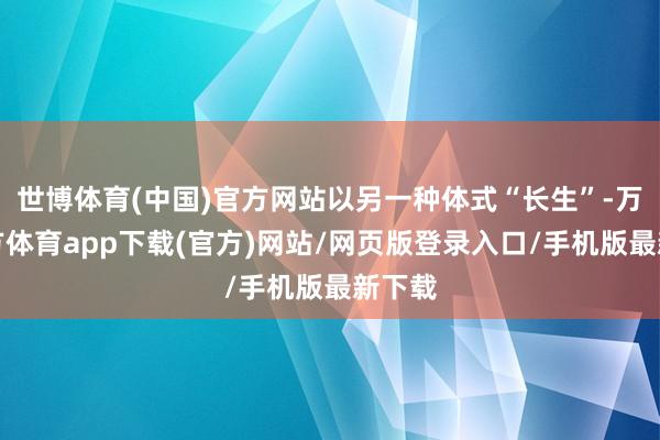 世博体育(中国)官方网站以另一种体式“长生”-万博官方体育app下载(官方)网站/网页版登录入口/手机版最新下载