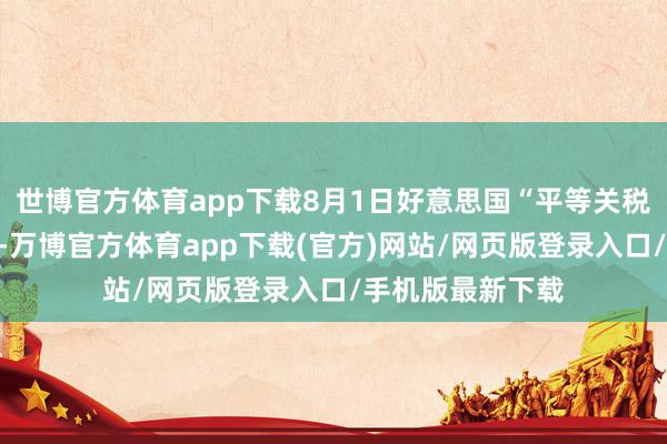 世博官方体育app下载8月1日好意思国“平等关税”暂脱期落幕后-万博官方体育app下载(官方)网站/网页版登录入口/手机版最新下载