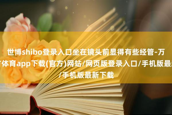 世博shibo登录入口坐在镜头前显得有些经管-万博官方体育app下载(官方)网站/网页版登录入口/手机版最新下载