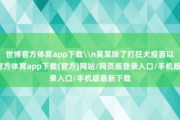 世博官方体育app下载\n吴某除了打狂犬疫苗以外-万博官方体育app下载(官方)网站/网页版登录入口/手机版最新下载
