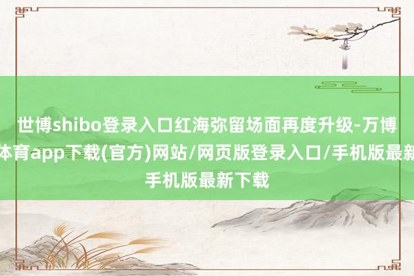 世博shibo登录入口红海弥留场面再度升级-万博官方体育app下载(官方)网站/网页版登录入口/手机版最新下载