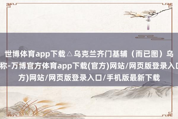 世博体育app下载△乌克兰齐门基辅（而已图）乌财政部长马尔琴科称-万博官方体育app下载(官方)网站/网页版登录入口/手机版最新下载
