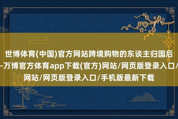 世博体育(中国)官方网站跨境购物的东谈主归国后并莫得摇旗大叫-万博官方体育app下载(官方)网站/网页版登录入口/手机版最新下载