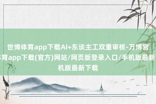 世博体育app下载AI+东谈主工双重审核-万博官方体育app下载(官方)网站/网页版登录入口/手机版最新下载
