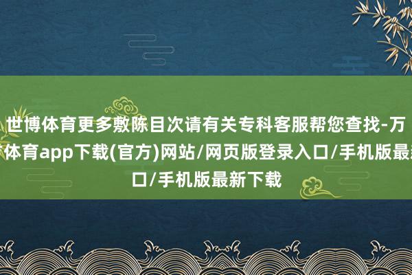 世博体育更多敷陈目次请有关专科客服帮您查找-万博官方体育app下载(官方)网站/网页版登录入口/手机版最新下载