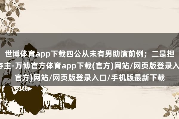 世博体育app下载四公从未有男助演前例；二是担忧男艺东谈主喧宾夺主-万博官方体育app下载(官方)网站/网页版登录入口/手机版最新下载
