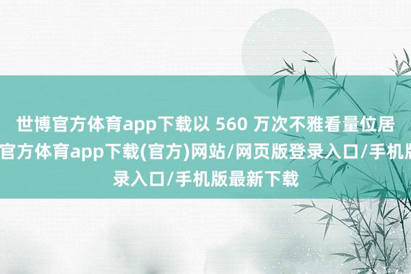 世博官方体育app下载以 560 万次不雅看量位居第二-万博官方体育app下载(官方)网站/网页版登录入口/手机版最新下载